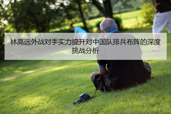 林高远外战对手实力提升对中国队排兵布阵的深度挑战分析